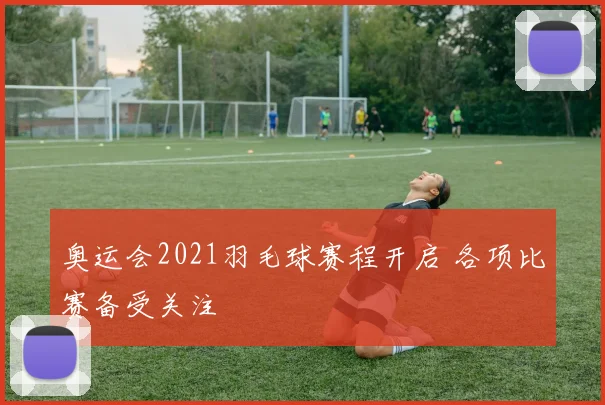 奥运会2021羽毛球赛程开启 各项比赛备受关注
