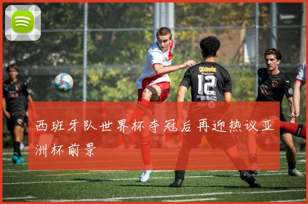 西班牙队世界杯夺冠后再迎热议亚洲杯前景