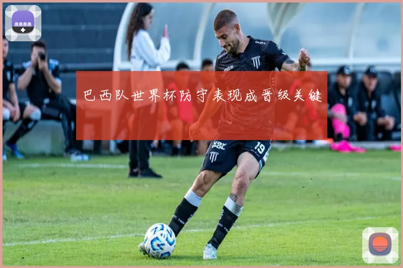 巴西队世界杯防守表现成晋级关键