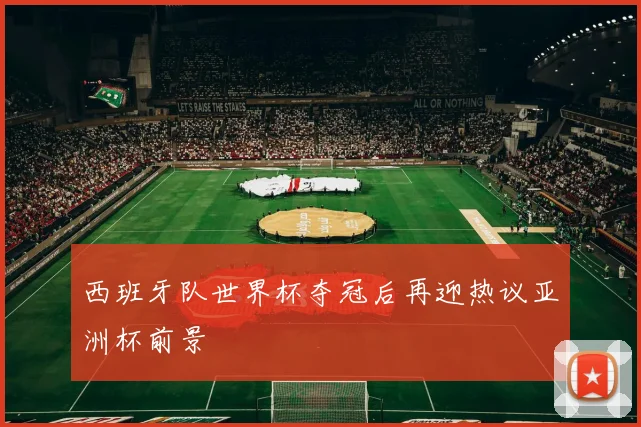 西班牙队世界杯夺冠后再迎热议亚洲杯前景