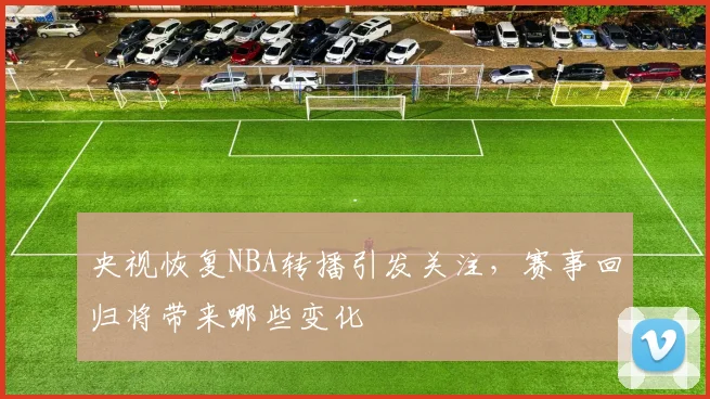 央视恢复NBA转播引发关注，赛事回归将带来哪些变化
