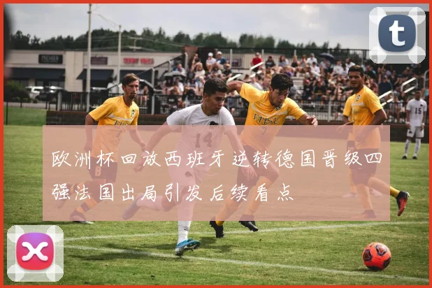 欧洲杯回放西班牙逆转德国晋级四强法国出局引发后续看点