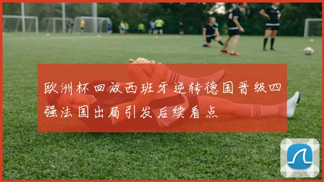 欧洲杯回放西班牙逆转德国晋级四强法国出局引发后续看点