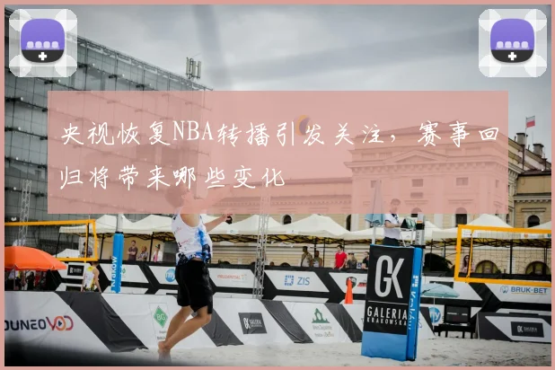 央视恢复NBA转播引发关注，赛事回归将带来哪些变化