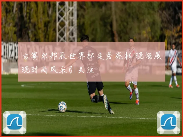 吉赛尔邦辰世界杯走秀亮相 现场展现时尚风采引关注