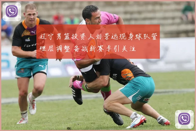 辽宁男篮投资人刘景远现身球队管理层调整 备战新赛季引关注
