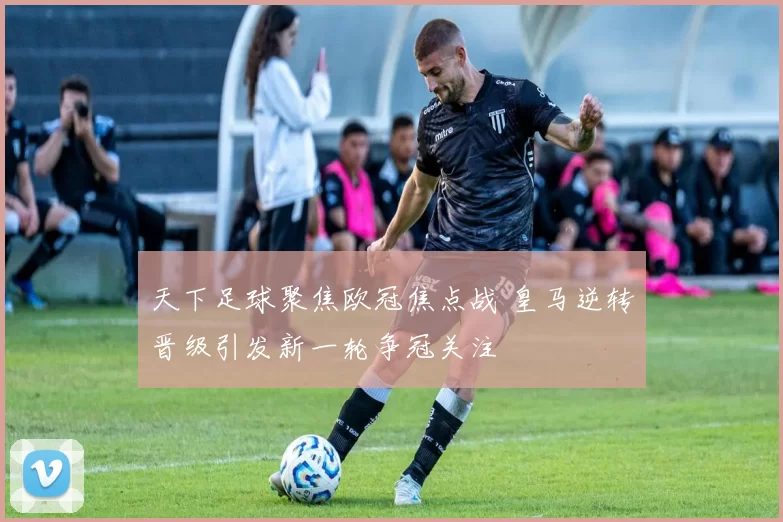 天下足球聚焦欧冠焦点战 皇马逆转晋级引发新一轮争冠关注