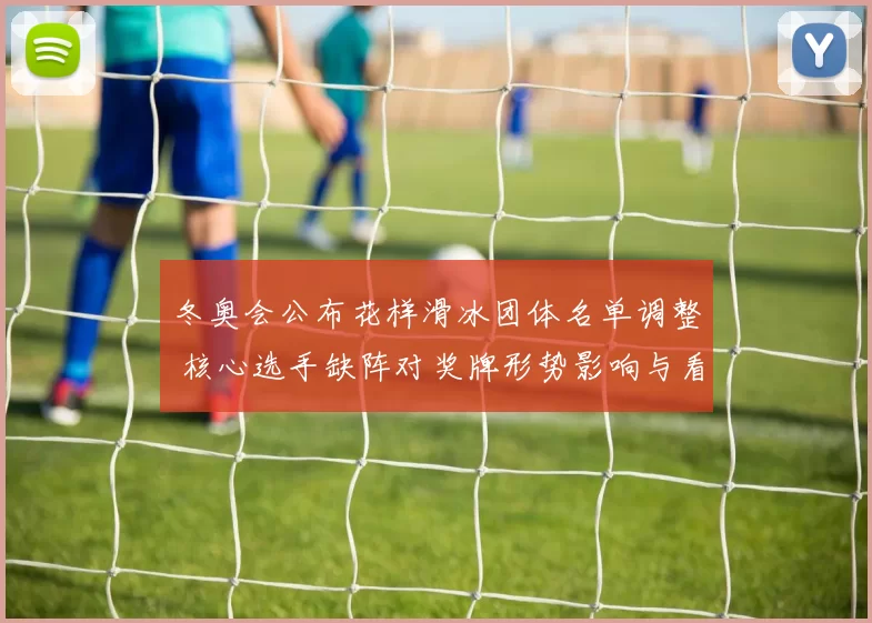 冬奥会公布花样滑冰团体名单调整 核心选手缺阵对奖牌形势影响与看点