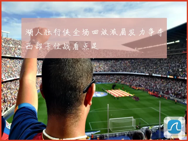 湖人独行侠全场回放浓眉发力争夺西部卡位战看点足