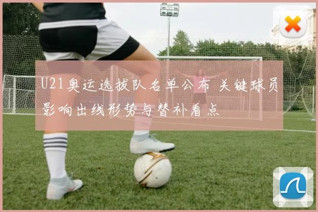 U21奥运选拔队名单公布 关键球员影响出线形势与替补看点