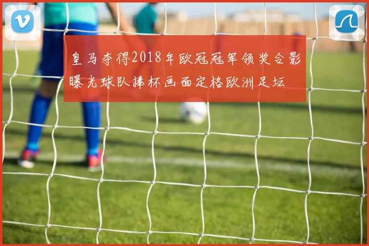皇马夺得2018年欧冠冠军领奖合影曝光球队捧杯画面定格欧洲足坛