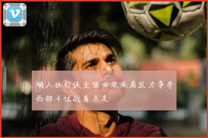 湖人独行侠全场回放浓眉发力争夺西部卡位战看点足