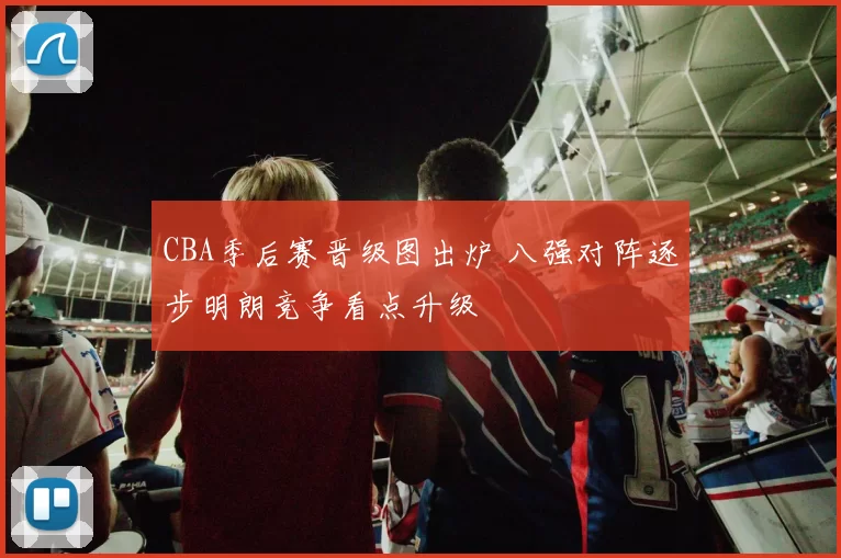 CBA季后赛晋级图出炉 八强对阵逐步明朗竞争看点升级