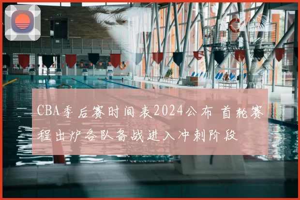 CBA季后赛时间表2024公布 首轮赛程出炉各队备战进入冲刺阶段