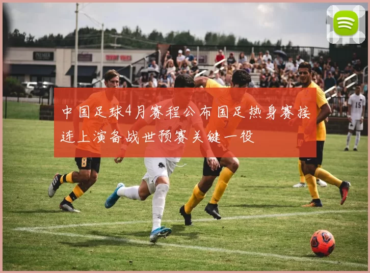 中国足球4月赛程公布国足热身赛接连上演备战世预赛关键一役