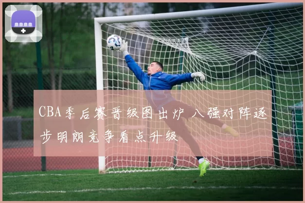 CBA季后赛晋级图出炉 八强对阵逐步明朗竞争看点升级