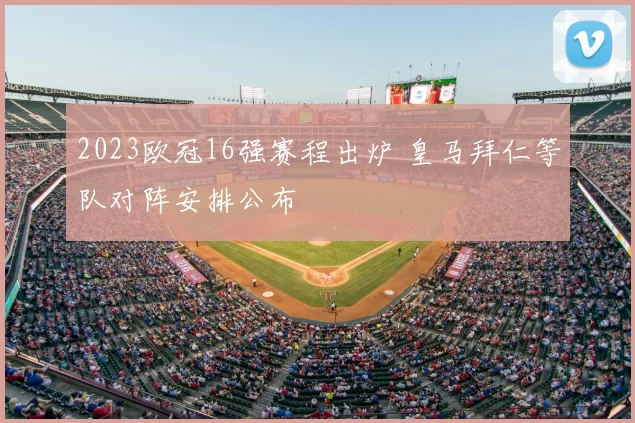 2023欧冠16强赛程出炉 皇马拜仁等队对阵安排公布