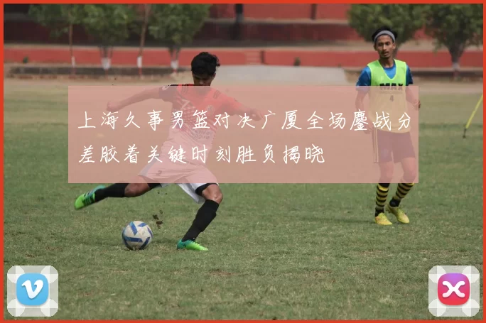 上海久事男篮对决广厦全场鏖战分差胶着关键时刻胜负揭晓