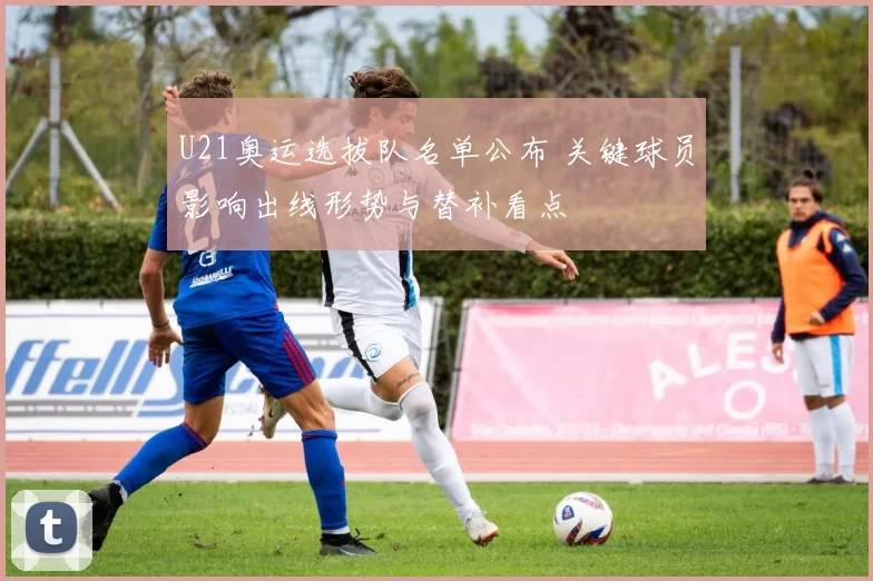 U21奥运选拔队名单公布 关键球员影响出线形势与替补看点