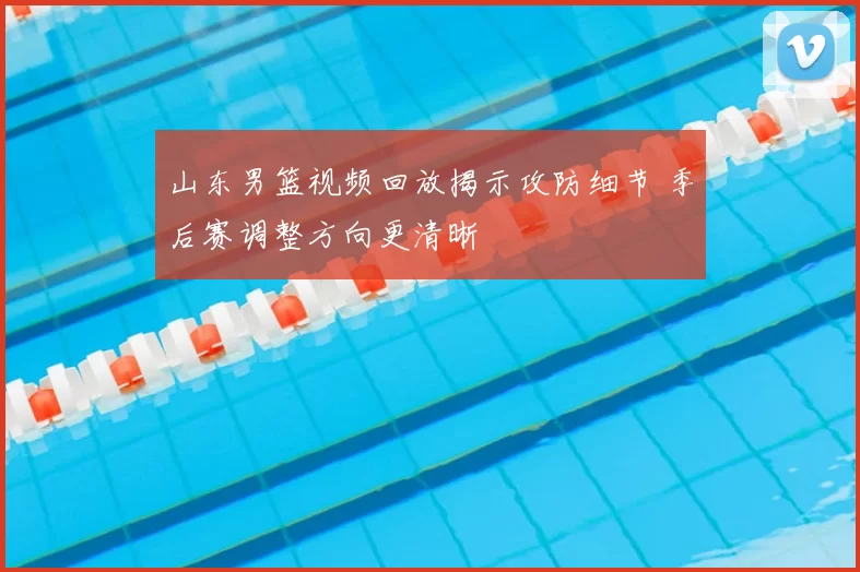 山东男篮视频回放揭示攻防细节 季后赛调整方向更清晰