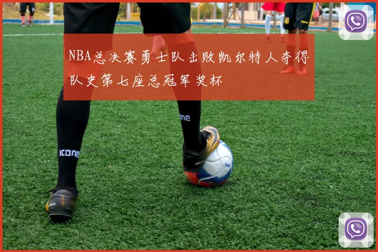 NBA总决赛勇士队击败凯尔特人夺得队史第七座总冠军奖杯