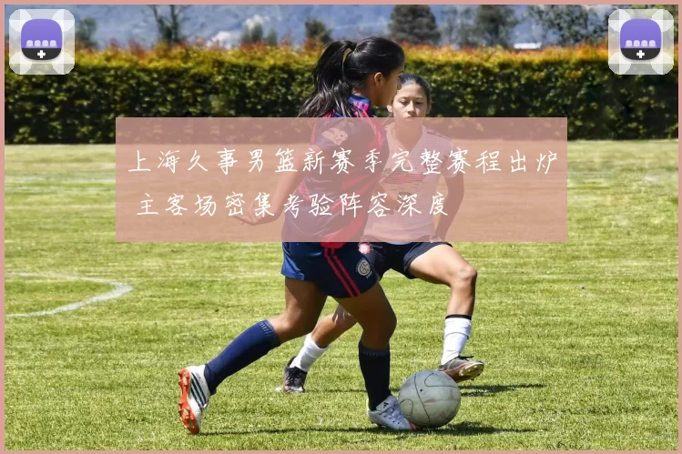 上海久事男篮新赛季完整赛程出炉 主客场密集考验阵容深度