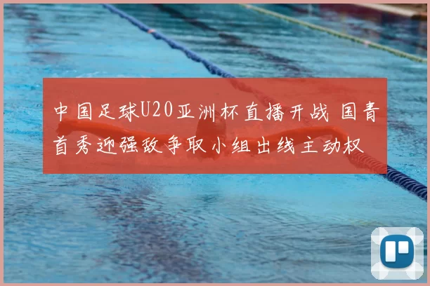 中国足球U20亚洲杯直播开战 国青首秀迎强敌争取小组出线主动权