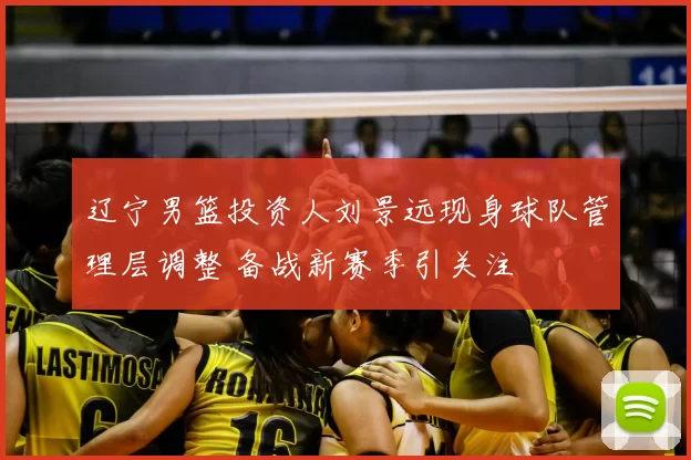 辽宁男篮投资人刘景远现身球队管理层调整 备战新赛季引关注