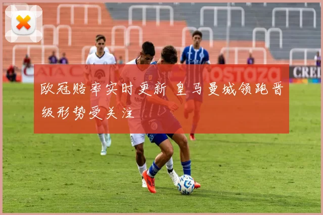 欧冠赔率实时更新 皇马曼城领跑晋级形势受关注