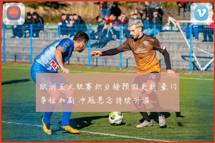欧洲五大联赛积分榜预测更新 豪门争位加剧 冲冠悬念持续升温