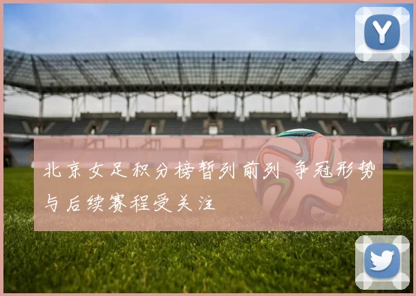 北京女足积分榜暂列前列 争冠形势与后续赛程受关注