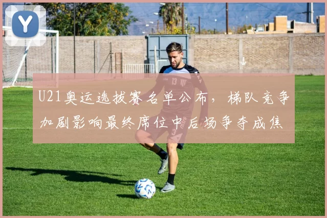 U21奥运选拔赛名单公布，梯队竞争加剧影响最终席位中后场争夺成焦点