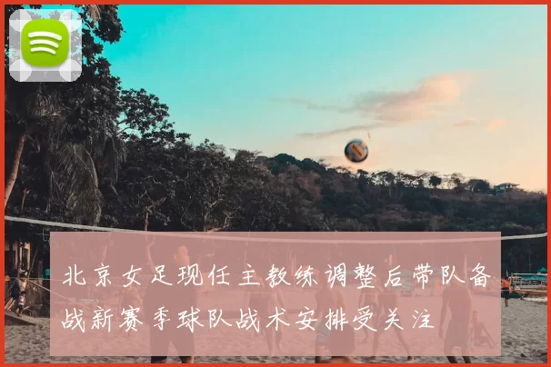 北京女足现任主教练调整后带队备战新赛季球队战术安排受关注