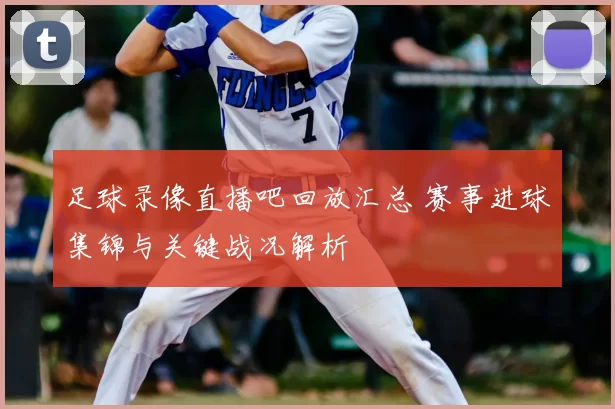 足球录像直播吧回放汇总 赛事进球集锦与关键战况解析