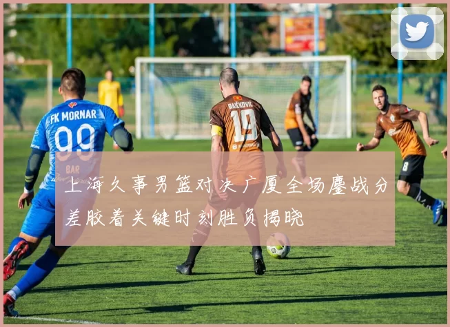 上海久事男篮对决广厦全场鏖战分差胶着关键时刻胜负揭晓