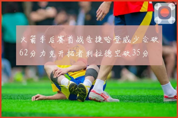 火箭季后赛首战告捷哈登威少合砍62分力克开拓者利拉德空砍35分