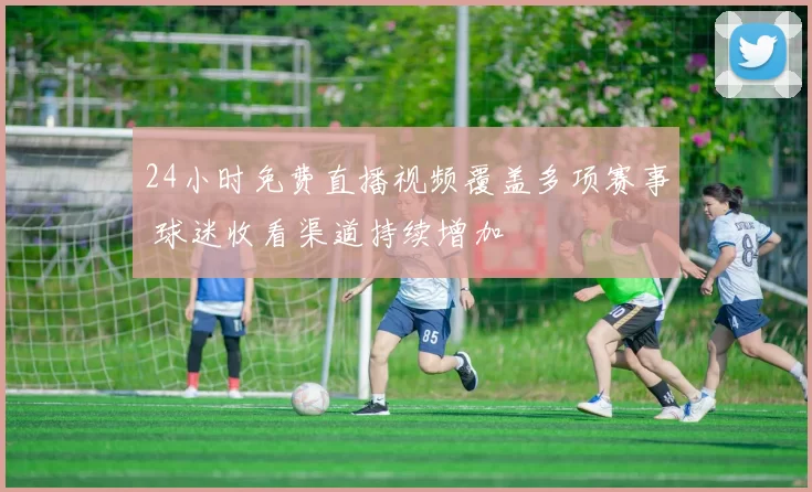 24小时免费直播视频覆盖多项赛事 球迷收看渠道持续增加